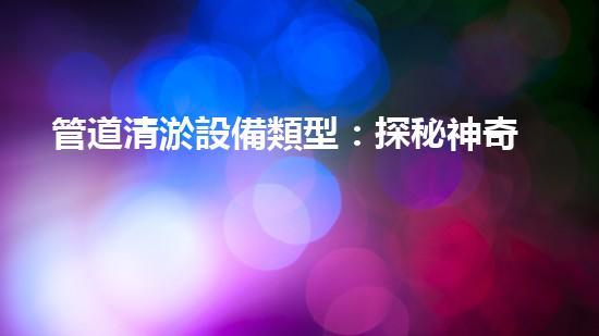 管道清淤設備類型：探秘神奇的管道清淤大師，你見過這些嗎？